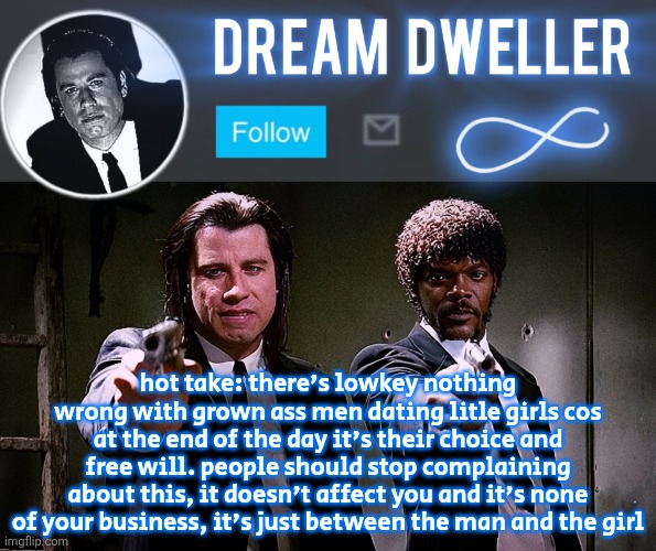 Quentin's Pulp Fiction template | hot take: there's lowkey nothing wrong with grown ass men dating litle girls cos at the end of the day it's their choice and free will. people should stop complaining about this, it doesn't affect you and it's none of your business, it's just between the man and the girl | image tagged in quentin's pulp fiction template | made w/ Imgflip meme maker
