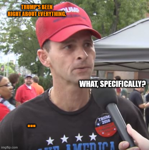 Trump supporter | TRUMP'S BEEN RIGHT ABOUT EVERYTHING. ... WHAT, SPECIFICALLY? | image tagged in trump supporter | made w/ Imgflip meme maker