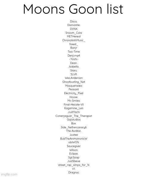 ran outa space | Moons Goon list; Disco.
Dismantle.
DVNK
Snoom_Core
METHereal
ChronolinthMusic_
foxed_
Bonjr
Two-Time
Denji.mp4
-.Yoshi.-
Dean.
.Isabella.
Stars.
5LVR
Wes.Anderson
Ghostbusting_Nat
Masquerades
Peasant
Electricity_Pixel
House.
Mr.-Smiles
Final-Hecate-VII
Kagamine_Len
JustYachi
Conanjaguar_The_Therapist
Gojistudios
Box.
Side_Nethercanary6
The-Auditor..
Justee
BubTheAnimotronicW
obiWON
Saucegiver
Wilson.
Eclipse.
Sgt.Soap
JustSbeve
street_rap_simps_for_N
V1.
Dragnoc | image tagged in blank | made w/ Imgflip meme maker