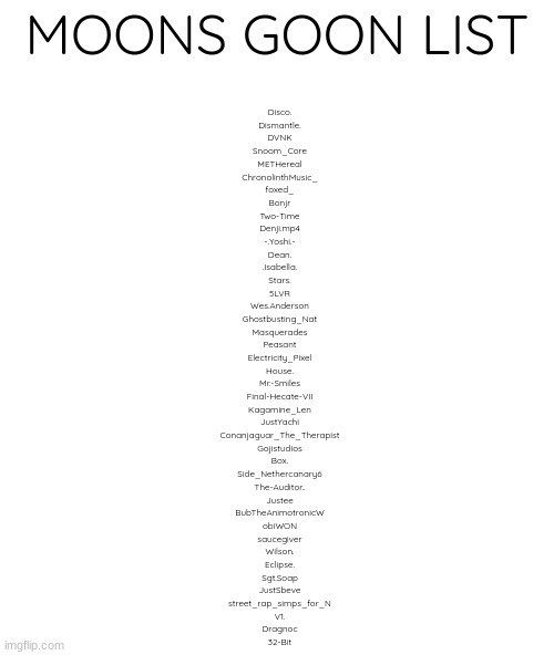 blank | MOONS GOON LIST; Disco.
Dismantle.
DVNK
Snoom_Core
METHereal
ChronolinthMusic_
foxed_
Bonjr
Two-Time
Denji.mp4
-.Yoshi.-
Dean.
.Isabella.
Stars.
5LVR
Wes.Anderson
Ghostbusting_Nat
Masquerades
Peasant
Electricity_Pixel
House.
Mr.-Smiles
Final-Hecate-VII
Kagamine_Len
JustYachi
Conanjaguar_The_Therapist
Gojistudios
Box.
Side_Nethercanary6
The-Auditor..
Justee
BubTheAnimotronicW
obiWON
saucegiver
Wilson.
Eclipse.
Sgt.Soap
JustSbeve
street_rap_simps_for_N
V1.
Dragnoc
32-Bit | image tagged in blank | made w/ Imgflip meme maker
