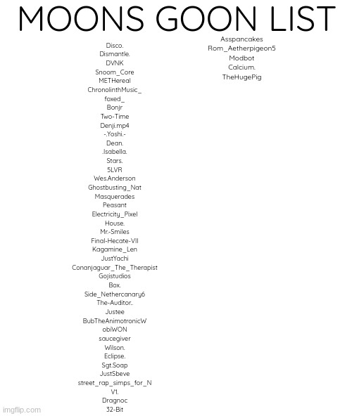 blank | MOONS GOON LIST; Asspancakes
Rom_Aetherpigeon5
Modbot
Calcium.
TheHugePig; Disco.
Dismantle.
DVNK
Snoom_Core
METHereal
ChronolinthMusic_
foxed_
Bonjr
Two-Time
Denji.mp4
-.Yoshi.-
Dean.
.Isabella.
Stars.
5LVR
Wes.Anderson
Ghostbusting_Nat
Masquerades
Peasant
Electricity_Pixel
House.
Mr.-Smiles
Final-Hecate-VII
Kagamine_Len
JustYachi
Conanjaguar_The_Therapist
Gojistudios
Box.
Side_Nethercanary6
The-Auditor..
Justee
BubTheAnimotronicW
obiWON
saucegiver
Wilson.
Eclipse.
Sgt.Soap
JustSbeve
street_rap_simps_for_N
V1.
Dragnoc
32-Bit | image tagged in blank | made w/ Imgflip meme maker