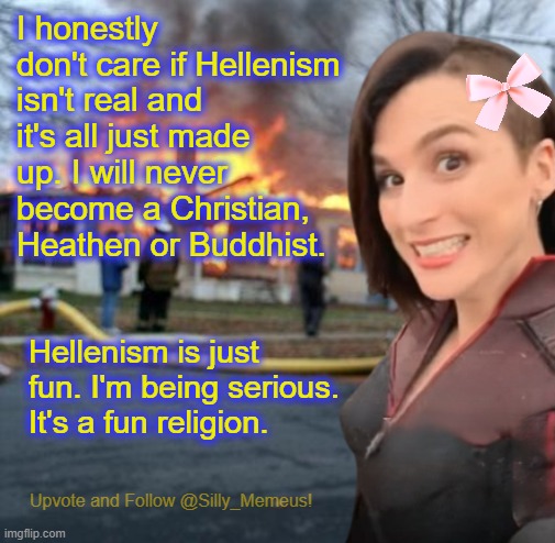 @ILJ I respect you bro, but I'm happy with my religious beliefs. I'm just happier practising my indigenous culture. | I honestly don't care if Hellenism isn't real and it's all just made up. I will never become a Christian, Heathen or Buddhist. Hellenism is just fun. I'm being serious. It's a fun religion. | image tagged in disaster girl memeus edition template | made w/ Imgflip meme maker