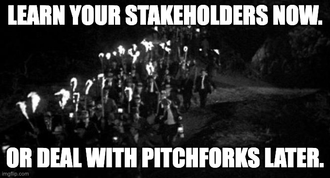 Frankenstein Village Mob Torches Pitchforks | LEARN YOUR STAKEHOLDERS NOW. OR DEAL WITH PITCHFORKS LATER. | image tagged in frankenstein village mob torches pitchforks | made w/ Imgflip meme maker