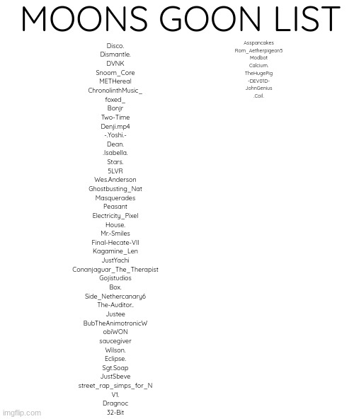 blank | MOONS GOON LIST; Disco.
Dismantle.
DVNK
Snoom_Core
METHereal
ChronolinthMusic_
foxed_
Bonjr
Two-Time
Denji.mp4
-.Yoshi.-
Dean.
.Isabella.
Stars.
5LVR
Wes.Anderson
Ghostbusting_Nat
Masquerades
Peasant
Electricity_Pixel
House.
Mr.-Smiles
Final-Hecate-VII
Kagamine_Len
JustYachi
Conanjaguar_The_Therapist
Gojistudios
Box.
Side_Nethercanary6
The-Auditor..
Justee
BubTheAnimotronicW
obiWON
saucegiver
Wilson.
Eclipse.
Sgt.Soap
JustSbeve
street_rap_simps_for_N
V1.
Dragnoc
32-Bit; Asspancakes
Rom_Aetherpigeon5
Modbot
Calcium.
TheHugePig
-DEV01D-
JohnGenius
.Coil. | image tagged in blank | made w/ Imgflip meme maker