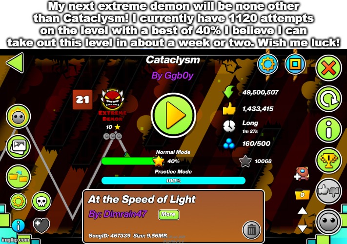 My next extreme demon will be none other than Cataclysm! I currently have 1120 attempts on the level with a best of 40% I believe I can take out this level in about a week or two. Wish me luck! | made w/ Imgflip meme maker