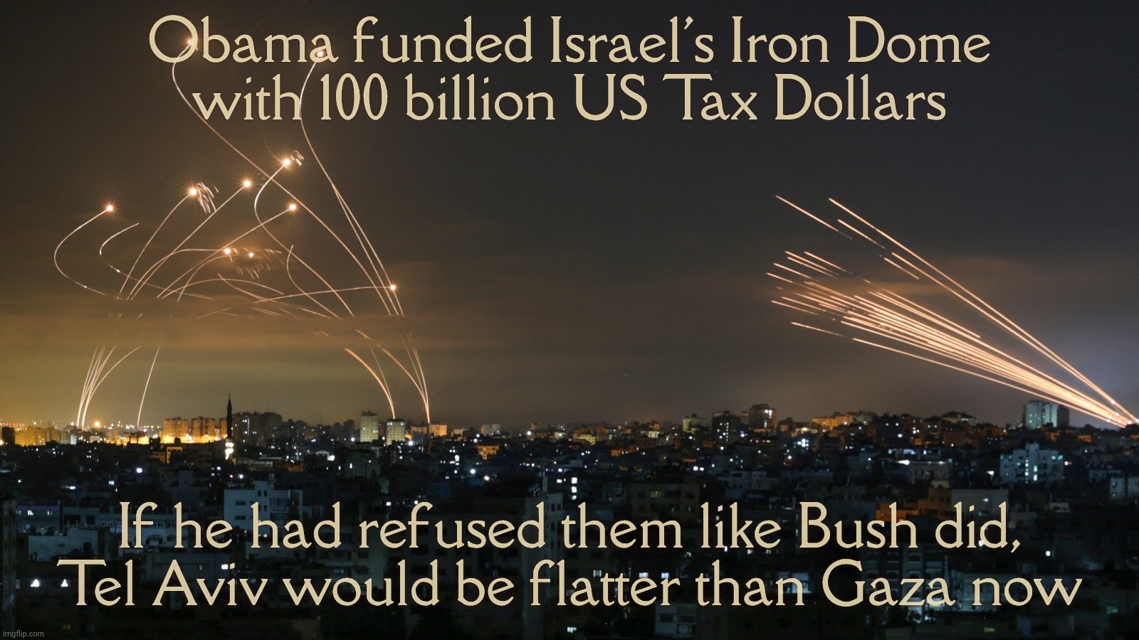 Obama Iron Dome | Obama funded Israel's Iron Dome
with 100 billion US Tax Dollars; If he had refused them like Bush did,
Tel Aviv would be flatter than Gaza now | image tagged in iron dome,israel iron dome,funded by obama | made w/ Imgflip meme maker
