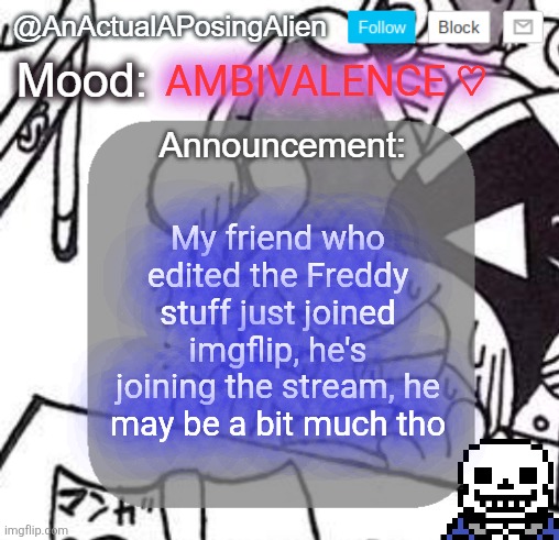 He might be a bit of a handful, but I'll explain the rules of this place to him. | AMBIVALENCE ♡; My friend who edited the Freddy stuff just joined imgflip, he's joining the stream, he may be a bit much tho | image tagged in anactualaposingalien announce template by interactionsystem | made w/ Imgflip meme maker