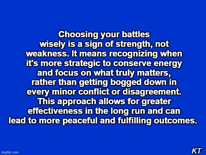 Picking Battles | Choosing your battles wisely is a sign of strength, not weakness. It means recognizing when it's more strategic to conserve energy and focus on what truly matters, rather than getting bogged down in every minor conflict or disagreement. This approach allows for greater effectiveness in the long run and can lead to more peaceful and fulfilling outcomes. KT | image tagged in battle | made w/ Imgflip meme maker