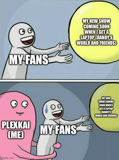 My fans be like: | MY NEW SHOW COMING SOON WHEN I GET A LAPTOP (DANDY’S WORLD AND FRIENDS); MY FANS; MY NEW SHOW COMING SOON WHEN I GET A LAPTOP (DANDY’S WORLD AND FRIENDS); PLEXKAI (ME); MY FANS | image tagged in memes,running away balloon | made w/ Imgflip meme maker