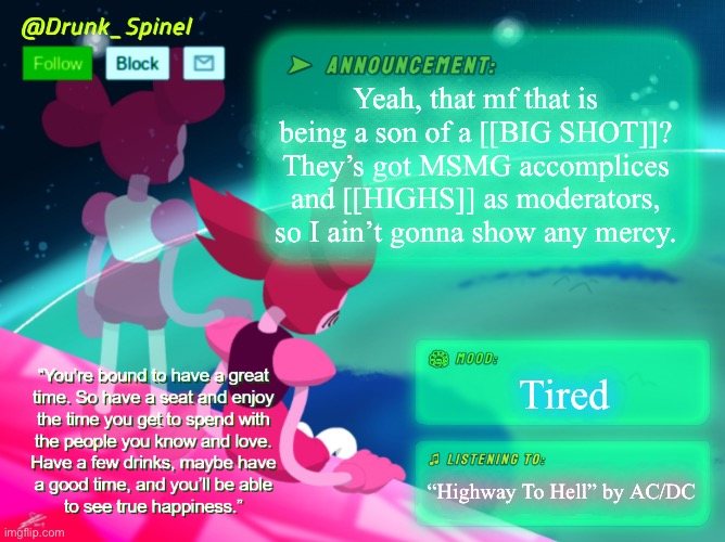 This also fills me with disgust. | Yeah, that mf that is being a son of a [[BIG SHOT]]? They’s got MSMG accomplices and [[HIGHS]] as moderators, so I ain’t gonna show any mercy. Tired; “Highway To Hell” by AC/DC | image tagged in drunk_spinel announcement template by interactionsystem | made w/ Imgflip meme maker