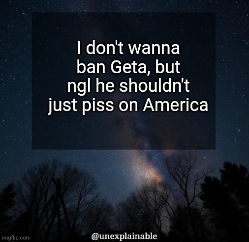 It's simply unexplainable. | I don't wanna ban Geta, but ngl he shouldn't just piss on America | image tagged in it's simply unexplainable | made w/ Imgflip meme maker