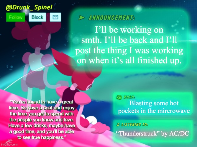 :P | I’ll be working on smth. I’ll be back and I’ll post the thing I was working on when it’s all finished up. Blasting some hot pockets in the mircrowave; “Thunderstruck” by AC/DC | image tagged in drunk_spinel announcement template by interactionsystem | made w/ Imgflip meme maker