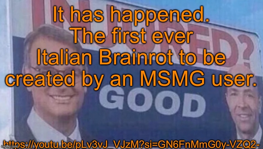 https://youtu.be/pLv3vJ_VJzM?si=GN6FnMmG0y-VZQ2- | It has happened. The first ever Italian Brainrot to be created by an MSMG user. https://youtu.be/pLv3vJ_VJzM?si=GN6FnMmG0y-VZQ2- | image tagged in injured good announcement | made w/ Imgflip meme maker