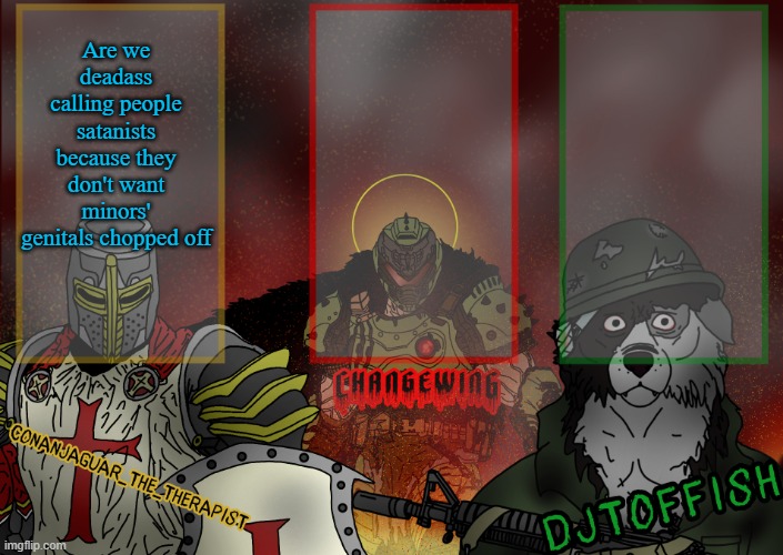 The Fist of Konshu, DJTO, and Conanjaguar shared template | Are we deadass calling people satanists because they don't want minors' genitals chopped off | image tagged in the fist of konshu djto and conanjaguar shared template | made w/ Imgflip meme maker