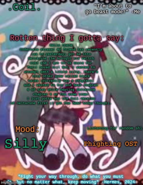 Apologies for the yap chat. | Hello there Undertale stream! My friend has recently (as in yesterday) got me into Deltarune (he brought his switch over and I got to VA Susie for fun!! Loved it)! But, I wanted to attempt smth a little silly. There’s this other game called block tales (currently has 4 chapters) and I wanted to try and beat chapter 4 of that while beating deltarune chapter 4 at the same time! I just gotta buy the full version of Deltarune first (I got the demo today though). Phighting OST; Silly | image tagged in coil/lymon's rotten template | made w/ Imgflip meme maker