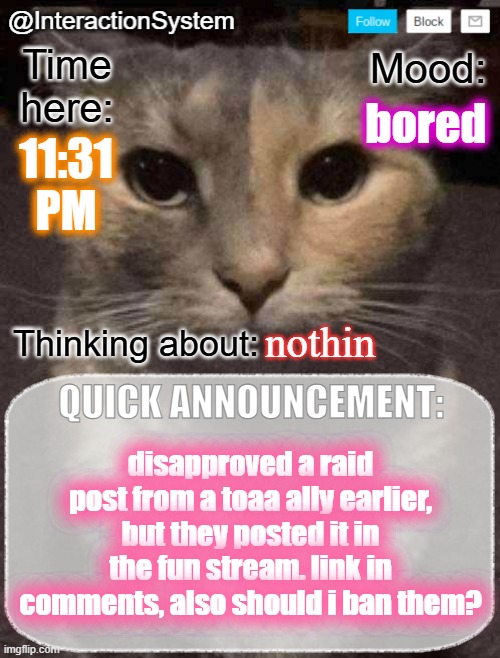 InteractionSystem's Quick Announcement Template | bored; 11:31
PM; nothin; disapproved a raid post from a toaa ally earlier, but they posted it in the fun stream. link in comments, also should i ban them? | image tagged in interactionsystem's quick announcement template,sans of topic | made w/ Imgflip meme maker