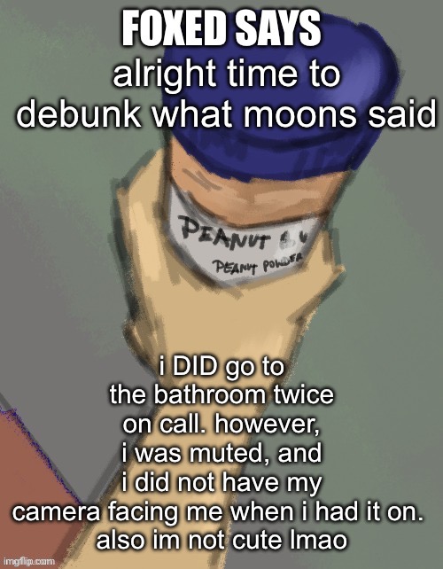 foxed temp (thanks disco) | i DID go to the bathroom twice on call. however, i was muted, and i did not have my camera facing me when i had it on. 

also im not cute lmao; alright time to debunk what moons said | image tagged in foxed temp thanks disco | made w/ Imgflip meme maker