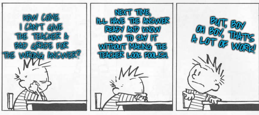 Thinking | NEXT TIME, I'LL HAVE THE ANSWER READY AND KNOW HOW TO SAY IT WITHOUT MAKING THE TEACHER LOOK FOOLISH. BUT, BOY OH BOY, THAT'S A LOT OF WORK! | image tagged in thinking | made w/ Imgflip meme maker