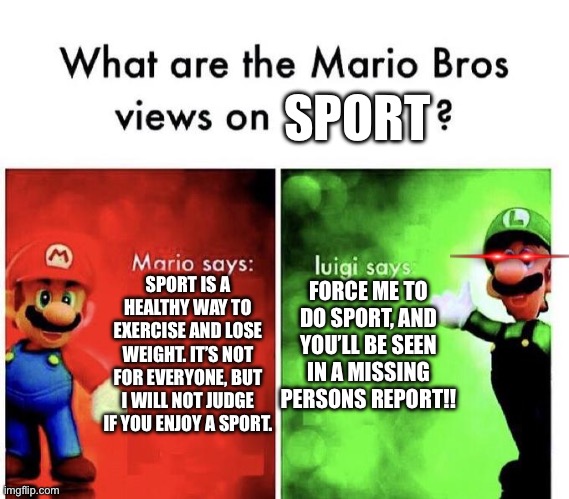 Luigi hates sports | SPORT; FORCE ME TO DO SPORT, AND YOU’LL BE SEEN IN A MISSING PERSONS REPORT!! SPORT IS A HEALTHY WAY TO EXERCISE AND LOSE WEIGHT. IT’S NOT FOR EVERYONE, BUT I WILL NOT JUDGE IF YOU ENJOY A SPORT. | image tagged in mario bros views | made w/ Imgflip meme maker