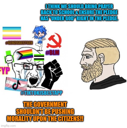 average liberal VS chad (Outdated) | I THINK WE SHOULD BRING PRAYER BACK TO SCHOOL & ENSURE THE PLEDGE HAS "UNDER GOD" RIGHT IN THE PLEDGE. THE GOVERNMENT SHOULDN'T BE PUSHING MORALITY UPON THE CITIZENS!! | image tagged in average liberal vs chad outdated | made w/ Imgflip meme maker