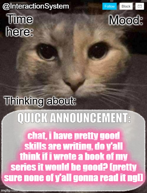 forgor to fill in the other texts lmao- | chat, i have pretty good skills are writing, do y'all think if i wrote a book of my series it would be good? (pretty sure none of y'all gonna read it ngl) | image tagged in interactionsystem's quick announcement template,sans of topic | made w/ Imgflip meme maker