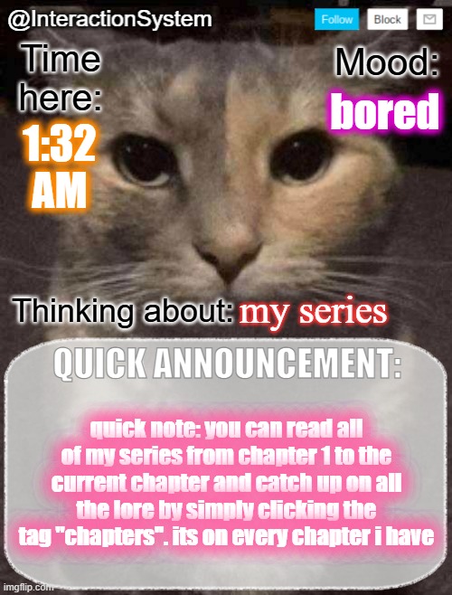 InteractionSystem's Quick Announcement Template | bored; 1:32
AM; my series; quick note: you can read all of my series from chapter 1 to the current chapter and catch up on all the lore by simply clicking the tag "chapters". its on every chapter i have | image tagged in interactionsystem's quick announcement template,sans of topic | made w/ Imgflip meme maker