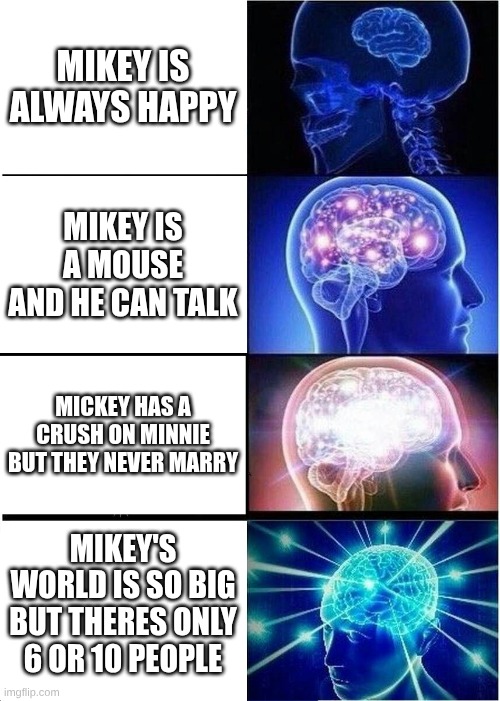 Expanding Brain Meme | MIKEY IS ALWAYS HAPPY; MIKEY IS A MOUSE AND HE CAN TALK; MICKEY HAS A CRUSH ON MINNIE BUT THEY NEVER MARRY; MIKEY'S WORLD IS SO BIG BUT THERES ONLY 6 OR 10 PEOPLE | image tagged in memes,expanding brain | made w/ Imgflip meme maker