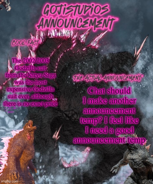 Low key I need a new one, this one looks eh | The 2002/2003 Godzilla suit from the Kiryu Saga was the most expensive Godzilla suit ever, although there is no exact price; Chat should I make another announcement temp? I feel like I need a good announcement temp | image tagged in gojistudios announcement 5 0 | made w/ Imgflip meme maker
