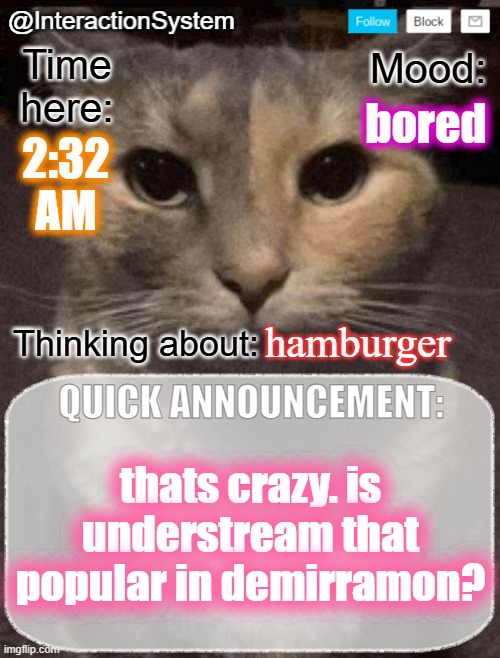InteractionSystem's Quick Announcement Template | bored; 2:32
AM; hamburger; thats crazy. is understream that popular in demirramon? | image tagged in interactionsystem's quick announcement template,sans of topic | made w/ Imgflip meme maker