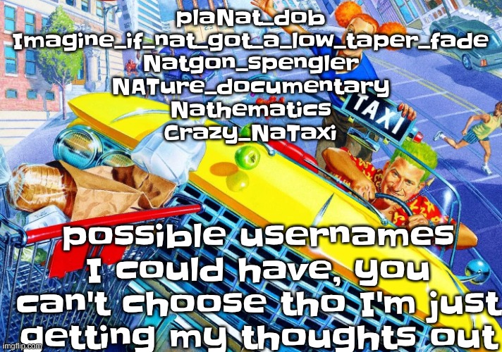 Vroom Vroom | plaNat_dob

Imagine_if_nat_got_a_low_taper_fade

Natgon_spengler

NATure_documentary

Nathematics

Crazy_NaTaxi; possible usernames I could have, you can't choose tho I'm just getting my thoughts out | image tagged in vroom vroom | made w/ Imgflip meme maker