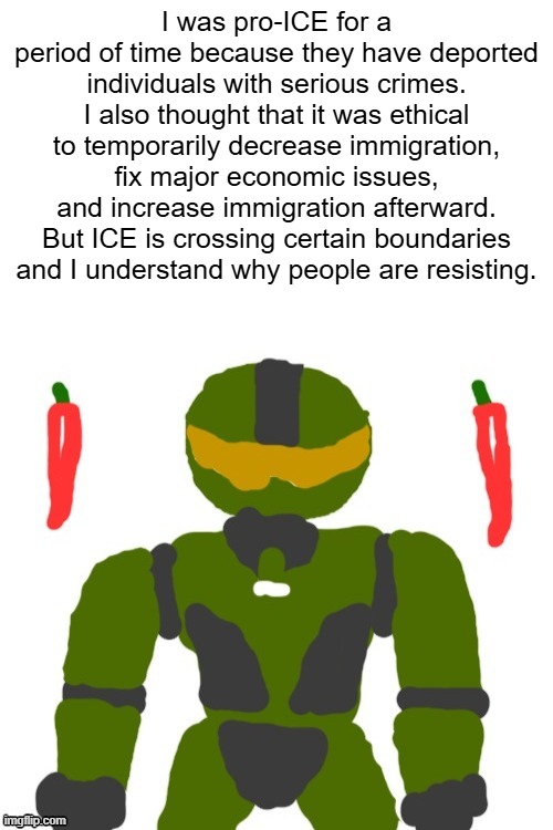can someone explain why i may be wrong on temporarily limiting immigration? | I was pro-ICE for a period of time because they have deported individuals with serious crimes. I also thought that it was ethical to temporarily decrease immigration, fix major economic issues, and increase immigration afterward. But ICE is crossing certain boundaries and I understand why people are resisting. | image tagged in spicymasterchief's announcement template,opinion,ice,america,immigration,trump | made w/ Imgflip meme maker
