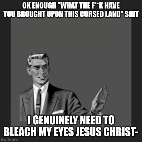 holy carp please stop- | OK ENOUGH "WHAT THE F**K HAVE YOU BROUGHT UPON THIS CURSED LAND" SHIT; I GENUINELY NEED TO BLEACH MY EYES JESUS CHRIST- | image tagged in memes | made w/ Imgflip meme maker