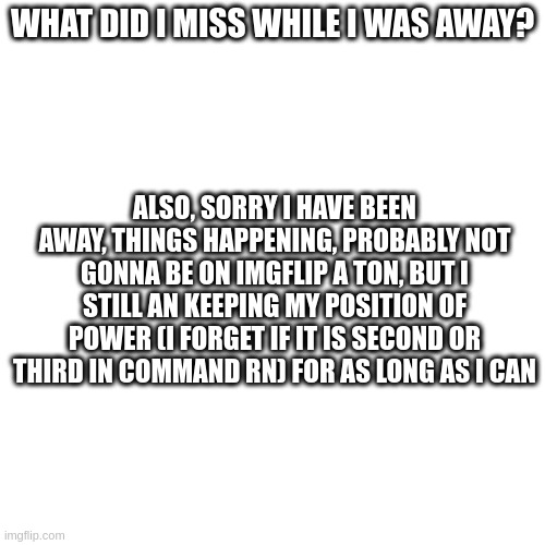 hi | WHAT DID I MISS WHILE I WAS AWAY? ALSO, SORRY I HAVE BEEN AWAY, THINGS HAPPENING, PROBABLY NOT GONNA BE ON IMGFLIP A TON, BUT I STILL AN KEEPING MY POSITION OF POWER (I FORGET IF IT IS SECOND OR THIRD IN COMMAND RN) FOR AS LONG AS I CAN | made w/ Imgflip meme maker