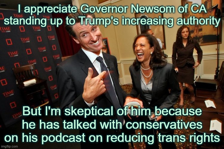 i don't dislike newsom i'm just pointing things out | I appreciate Governor Newsom of CA standing up to Trump's increasing authority; But I'm skeptical of him because he has talked with conservatives on his podcast on reducing trans rights | image tagged in gavin newsom kamala harris,california,trump,no kings,politics,democrats | made w/ Imgflip meme maker