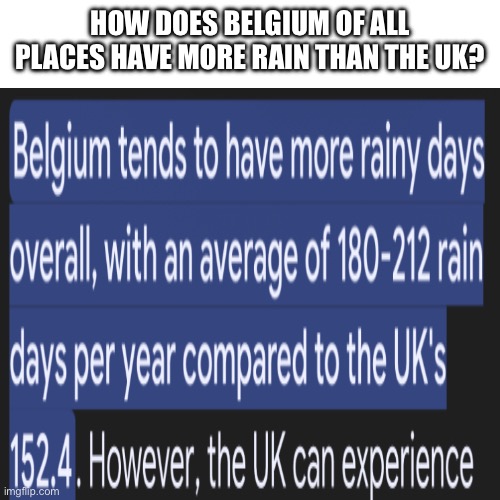HOW bro | HOW DOES BELGIUM OF ALL PLACES HAVE MORE RAIN THAN THE UK? | image tagged in memes,blank transparent square | made w/ Imgflip meme maker