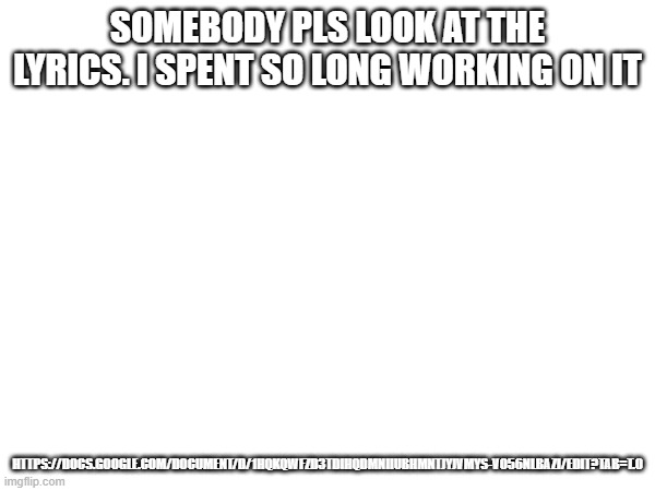 SOMEBODY PLS LOOK AT THE LYRICS. I SPENT SO LONG WORKING ON IT; HTTPS://DOCS.GOOGLE.COM/DOCUMENT/D/1HQKQWFZD3TDIHQDMNIIUBHMNTJYJVMYS-VO56NLBAZI/EDIT?TAB=T.0 | made w/ Imgflip meme maker