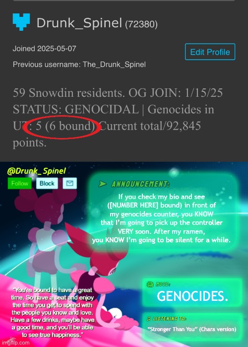 Just biding my time… | If you check my bio and see ([NUMBER HERE] bound) in front of my genocides counter, you KNOW that I’m going to pick up the controller VERY soon. After my ramen, you KNOW I’m going to be silent for a while. GENOCIDES. “Stronger Than You” (Chara version) | image tagged in drunk_spinel announcement template by interactionsystem | made w/ Imgflip meme maker
