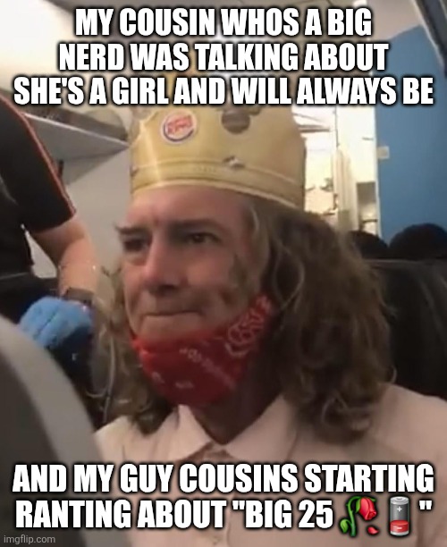 Burger King Crown Airplane | MY COUSIN WHOS A BIG NERD WAS TALKING ABOUT SHE'S A GIRL AND WILL ALWAYS BE; AND MY GUY COUSINS STARTING RANTING ABOUT "BIG 25 🥀🪫" | image tagged in burger king crown airplane | made w/ Imgflip meme maker