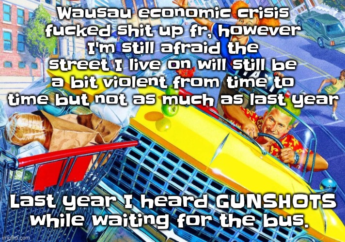 Vroom Vroom | Wausau economic crisis fu‍cked shit up fr, however I'm still afraid the street I live on will still be a bit violent from time to time but not as much as last year; Last year I heard GUNSHOTS while waiting for the bus. | image tagged in vroom vroom | made w/ Imgflip meme maker