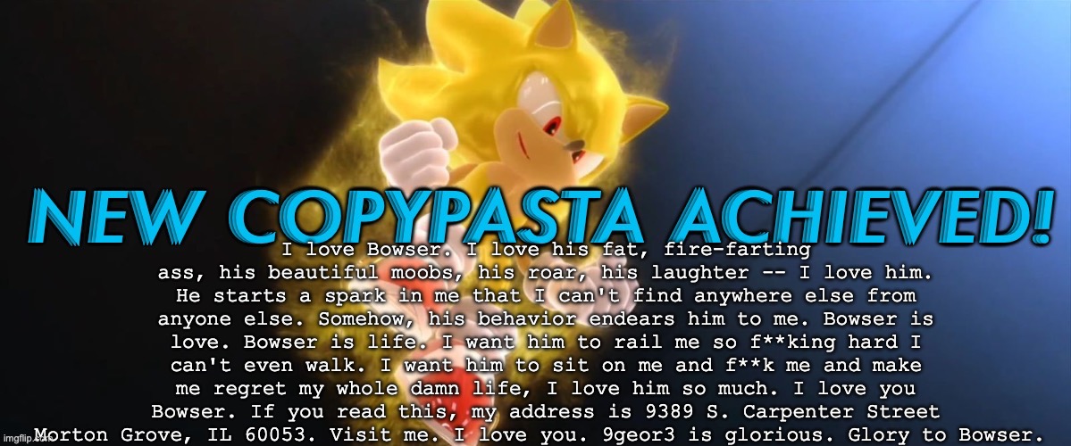 rate the copypasta, I put this in the microwave | I love Bowser. I love his fat, fire-farting ass, his beautiful moobs, his roar, his laughter -- I love him. He starts a spark in me that I can't find anywhere else from anyone else. Somehow, his behavior endears him to me. Bowser is love. Bowser is life. I want him to rail me so f**king hard I can't even walk. I want him to sit on me and f**k me and make me regret my whole damn life, I love him so much. I love you Bowser. If you read this, my address is 9389 S. Carpenter Street Morton Grove, IL 60053. Visit me. I love you. 9geor3 is glorious. Glory to Bowser. | image tagged in new copypasta achieved | made w/ Imgflip meme maker