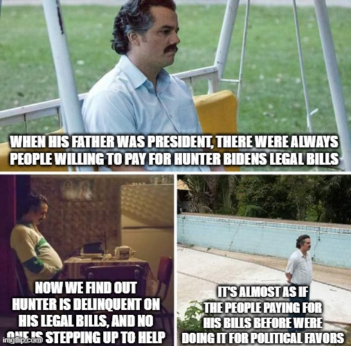 Hunters woes | WHEN HIS FATHER WAS PRESIDENT, THERE WERE ALWAYS PEOPLE WILLING TO PAY FOR HUNTER BIDENS LEGAL BILLS; IT'S ALMOST AS IF THE PEOPLE PAYING FOR HIS BILLS BEFORE WERE DOING IT FOR POLITICAL FAVORS; NOW WE FIND OUT HUNTER IS DELINQUENT ON HIS LEGAL BILLS, AND NO ONE IS STEPPING UP TO HELP | image tagged in memes,sad pablo escobar | made w/ Imgflip meme maker