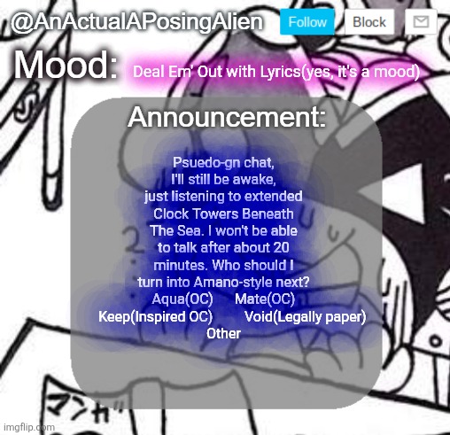 I need suggestions to help cope with the insomnia | Deal Em' Out with Lyrics(yes, it's a mood); Psuedo-gn chat, I'll still be awake, just listening to extended Clock Towers Beneath The Sea. I won't be able to talk after about 20 minutes. Who should I turn into Amano-style next?
Aqua(OC)      Mate(OC)      Keep(Inspired OC)         Void(Legally paper)
Other | image tagged in anactualaposingalien announce template by interactionsystem | made w/ Imgflip meme maker