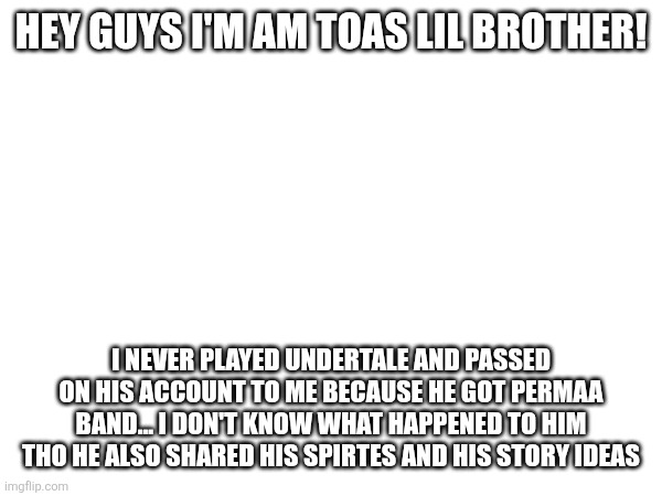 HEY GUYS I'M AM TOAS LIL BROTHER! I NEVER PLAYED UNDERTALE AND PASSED ON HIS ACCOUNT TO ME BECAUSE HE GOT PERMAA BAND... I DON'T KNOW WHAT HAPPENED TO HIM THO HE ALSO SHARED HIS SPIRTES AND HIS STORY IDEAS | made w/ Imgflip meme maker