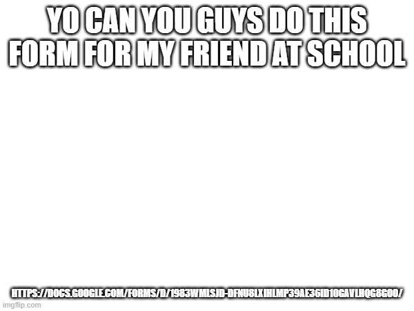 in comments as well thx guys | YO CAN YOU GUYS DO THIS FORM FOR MY FRIEND AT SCHOOL; HTTPS://DOCS.GOOGLE.COM/FORMS/D/1983WMLSJD-DFNU8LXIHLMP39AE36ID10GAVLHQG8GOO/ | made w/ Imgflip meme maker