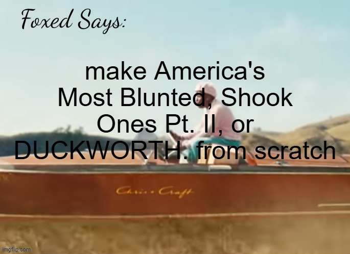 or should i, and if so which one | make America's Most Blunted, Shook Ones Pt. II, or DUCKWORTH. from scratch | image tagged in foxed cmiygl temp | made w/ Imgflip meme maker