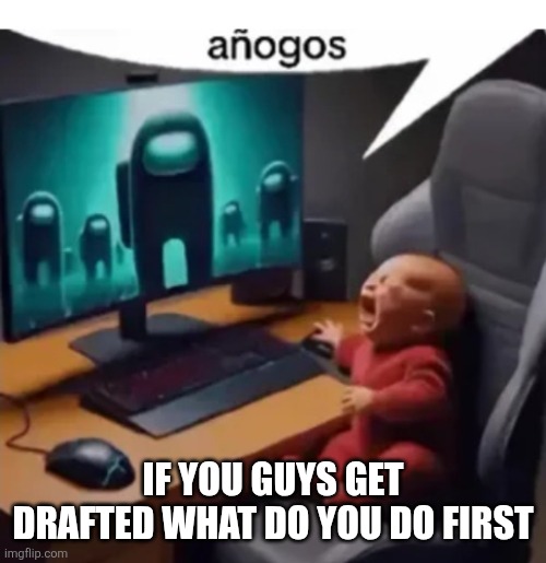 anogos | IF YOU GUYS GET DRAFTED WHAT DO YOU DO FIRST | image tagged in anogos | made w/ Imgflip meme maker