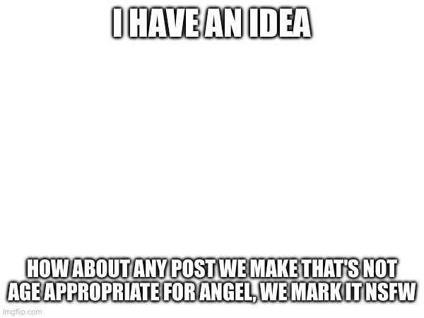 Idea | I HAVE AN IDEA; HOW ABOUT ANY POST WE MAKE THAT'S NOT AGE APPROPRIATE FOR ANGEL, WE MARK IT NSFW | made w/ Imgflip meme maker