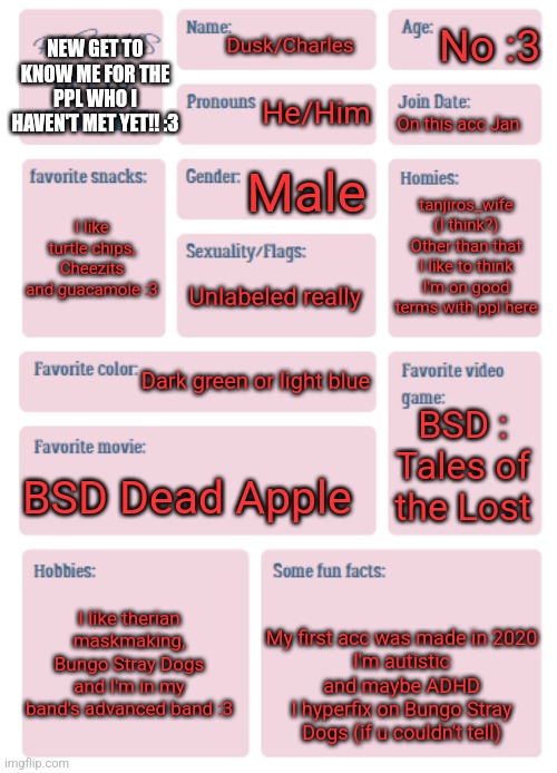 I've made so many different versions of these lol | No :3; NEW GET TO KNOW ME FOR THE PPL WHO I HAVEN'T MET YET!! :3; Dusk/Charles; He/Him; On this acc Jan; Male; tanjiros_wife (I think?) Other than that I like to think I'm on good terms with ppl here; I like turtle chips, Cheezits and guacamole :3; Unlabeled really; Dark green or light blue; BSD : Tales of the Lost; BSD Dead Apple; I like therian maskmaking, Bungo Stray Dogs and I'm in my band's advanced band :3; My first acc was made in 2020
I'm autistic and maybe ADHD
I hyperfix on Bungo Stray Dogs (if u couldn't tell) | image tagged in pkmn's get to know me | made w/ Imgflip meme maker