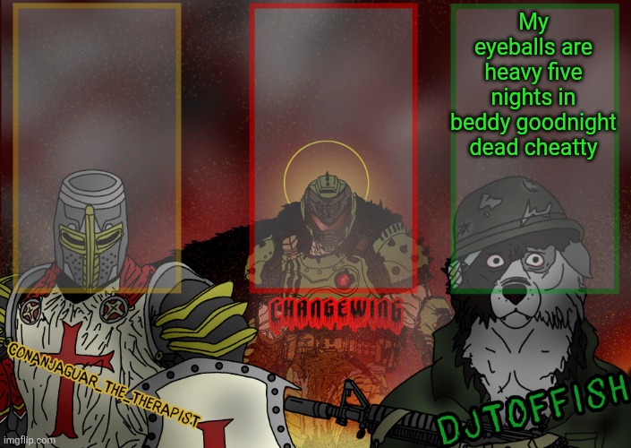 The Fist of Konshu, DJTO, and Conanjaguar shared template | My eyeballs are heavy five nights in beddy goodnight dead cheatty | image tagged in the fist of konshu djto and conanjaguar shared template | made w/ Imgflip meme maker