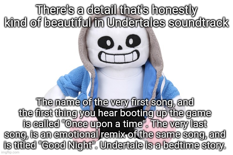 This is a detail that I do not see NEARLY enough people talk about. | There's a detail that's honestly kind of beautiful in Undertales soundtrack; The name of the very first song, and the first thing you hear booting up the game is called "Once upon a time". The very last song, is an emotional remix of the same song, and is titled "Good Night". Undertale is a bedtime story. | image tagged in sans undertale | made w/ Imgflip meme maker